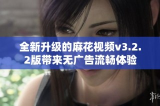 全新升级的麻花视频v3.2.2版带来无广告流畅体验