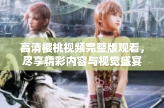高清樱桃视频完整版观看，尽享精彩内容与视觉盛宴