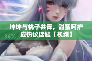 坤坤与桃子共舞，甜蜜呵护成热议话题【视频】
