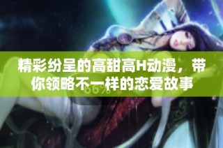 精彩纷呈的高甜高H动漫，带你领略不一样的恋爱故事
