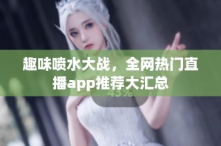 趣味喷水大战，全网热门直播app推荐大汇总