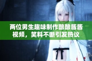 两位男生趣味制作酿酿酱酱视频，笑料不断引发热议