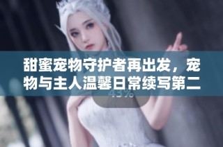 甜蜜宠物守护者再出发，宠物与主人温馨日常续写第二季奇遇记