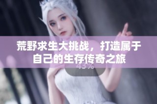 荒野求生大挑战，打造属于自己的生存传奇之旅