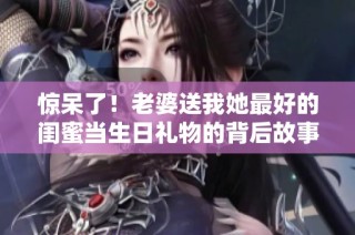 惊呆了！老婆送我她最好的闺蜜当生日礼物的背后故事