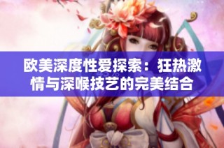 欧美深度性爱探索：狂热激情与深喉技艺的完美结合