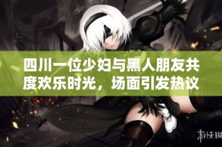 四川一位少妇与黑人朋友共度欢乐时光，场面引发热议