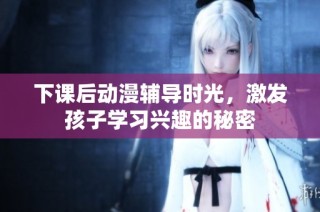 下课后动漫辅导时光，激发孩子学习兴趣的秘密