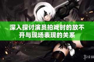 深入探讨演员拍戏时的放不开与现场表现的关系
