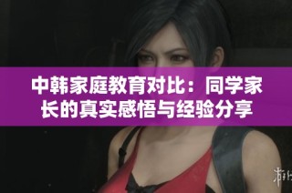 中韩家庭教育对比：同学家长的真实感悟与经验分享