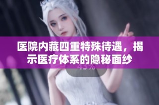 医院内藏四重特殊待遇，揭示医疗体系的隐秘面纱