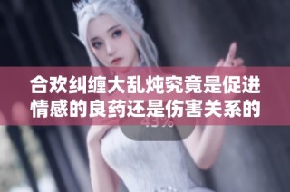 合欢纠缠大乱炖究竟是促进情感的良药还是伤害关系的隐患