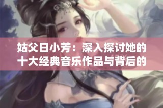 姑父日小芳：深入探讨她的十大经典音乐作品与背后的故事