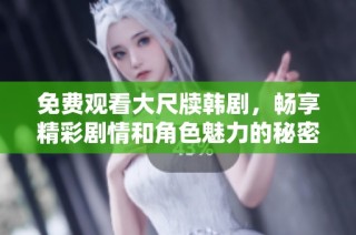 免费观看大尺牍韩剧，畅享精彩剧情和角色魅力的秘密途径