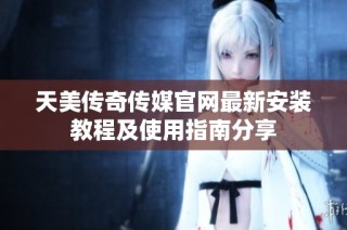 天美传奇传媒官网最新安装教程及使用指南分享