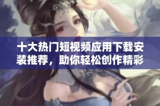 十大热门短视频应用下载安装推荐，助你轻松创作精彩内容