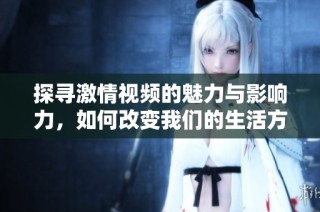 探寻激情视频的魅力与影响力，如何改变我们的生活方式