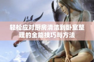轻松应对厨房清洁到卧室整理的全能技巧与方法
