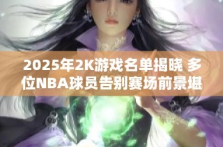 2025年2K游戏名单揭晓 多位NBA球员告别赛场前景堪忧