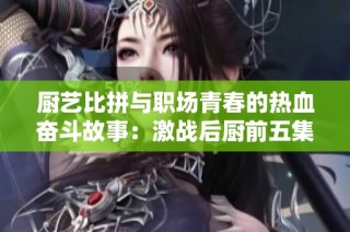 厨艺比拼与职场青春的热血奋斗故事：激战后厨前五集回顾
