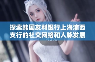 探索韩国友利银行上海浦西支行的社交网络和人脉发展情况