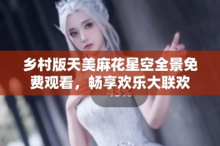 乡村版天美麻花星空全景免费观看，畅享欢乐大联欢