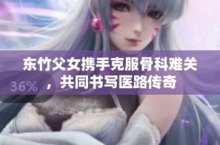 东竹父女携手克服骨科难关，共同书写医路传奇