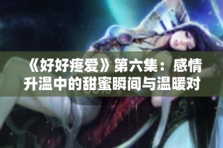《好好疼爱》第六集：感情升温中的甜蜜瞬间与温暖对话