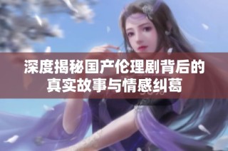 深度揭秘国产伦理剧背后的真实故事与情感纠葛