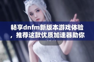 畅享dnfm新版本游戏体验，推荐这款优质加速器助你飞速畅玩