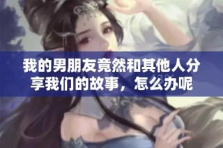 我的男朋友竟然和其他人分享我们的故事，怎么办呢