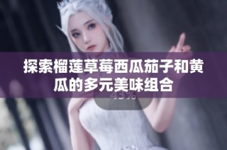 探索榴莲草莓西瓜茄子和黄瓜的多元美味组合