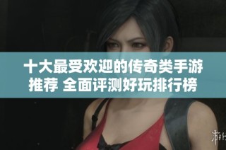 十大最受欢迎的传奇类手游推荐 全面评测好玩排行榜