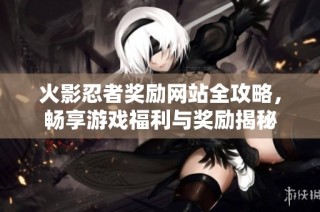 火影忍者奖励网站全攻略，畅享游戏福利与奖励揭秘