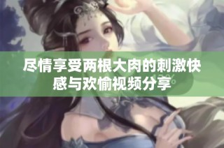 尽情享受两根大肉的刺激快感与欢愉视频分享