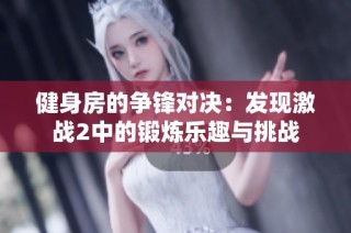 健身房的争锋对决：发现激战2中的锻炼乐趣与挑战