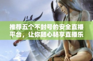 推荐五个不封号的安全直播平台，让你随心畅享直播乐趣