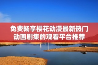 免费畅享樱花动漫最新热门动画剧集的观看平台推荐