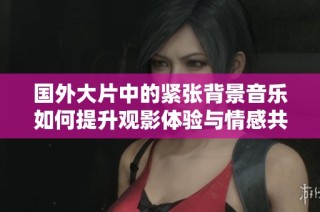 国外大片中的紧张背景音乐如何提升观影体验与情感共鸣