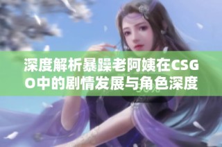 深度解析暴躁老阿姨在CSGO中的剧情发展与角色深度