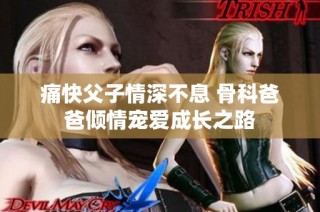 痛快父子情深不息 骨科爸爸倾情宠爱成长之路