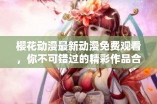 樱花动漫最新动漫免费观看，你不可错过的精彩作品合集