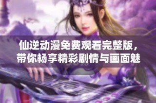 仙逆动漫免费观看完整版，带你畅享精彩剧情与画面魅力