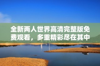 全新两人世界高清完整版免费观看，多重精彩尽在其中