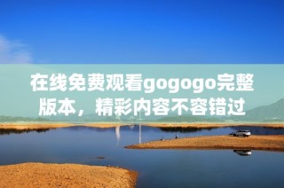 在线免费观看gogogo完整版本，精彩内容不容错过