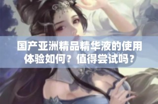 国产亚洲精品精华液的使用体验如何？值得尝试吗？