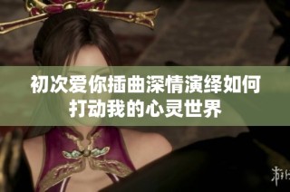 初次爱你插曲深情演绎如何打动我的心灵世界