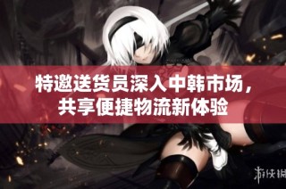 特邀送货员深入中韩市场，共享便捷物流新体验