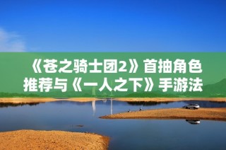 《苍之骑士团2》首抽角色推荐与《一人之下》手游法器蓝图使用技巧分享