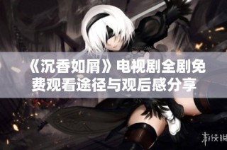 《沉香如屑》电视剧全剧免费观看途径与观后感分享